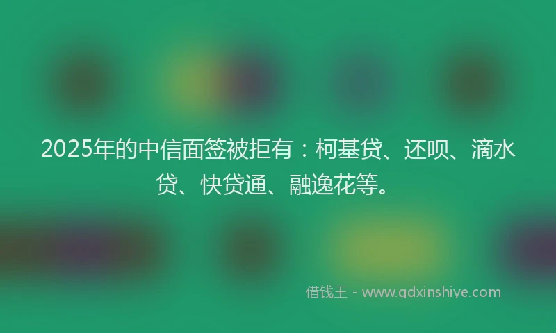 2025年的中信面签被拒有：柯基贷、还呗、滴水贷、快贷通、融逸花等。