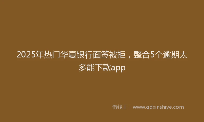2025年热门华夏银行面签被拒，整合5个逾期太多能下款app