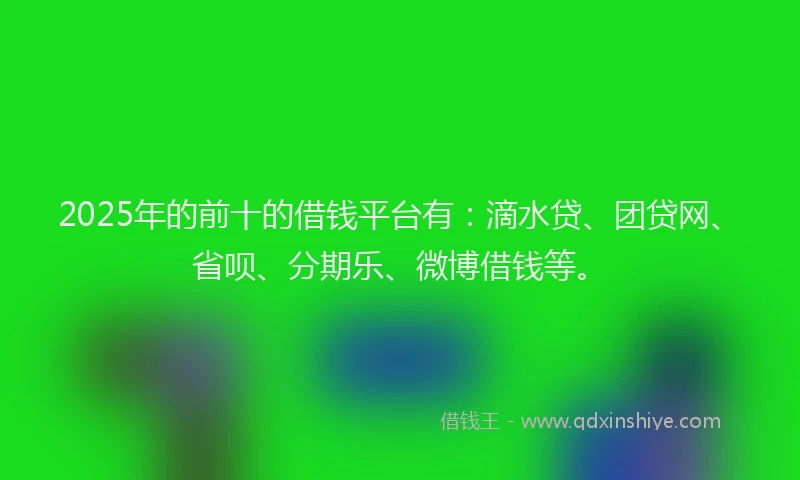 2025年的前十的借钱平台有：滴水贷、团贷网、省呗、分期乐、微博借钱等。