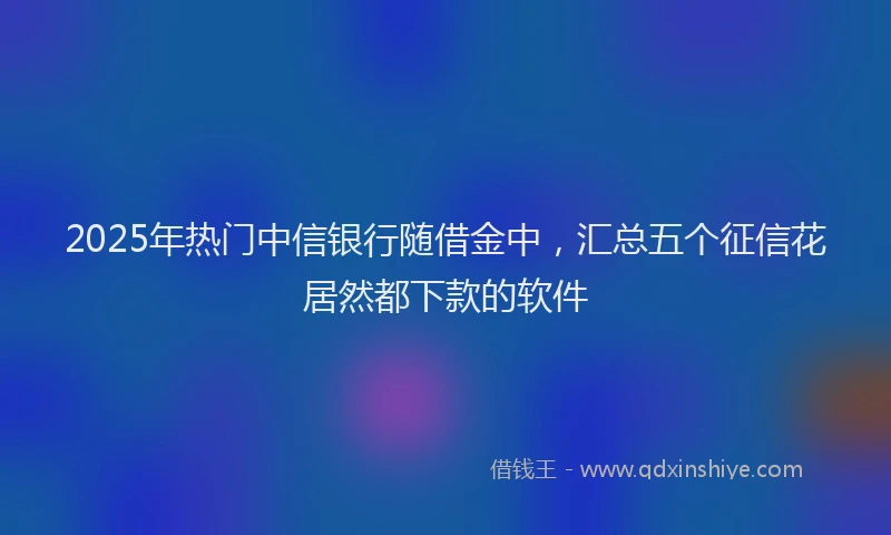 2025年热门中信银行随借金中，汇总五个征信花居然都下款的软件