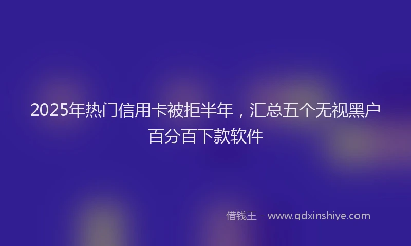 2025年热门信用卡被拒半年，汇总五个无视黑户百分百下款软件