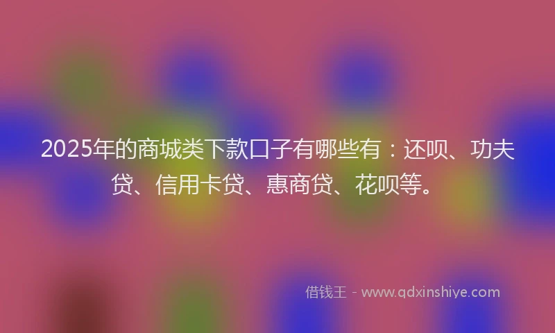 2025年的商城类下款口子有哪些有：还呗、功夫贷、信用卡贷、惠商贷、花呗等。