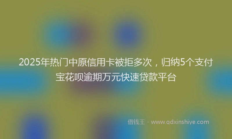 2025年热门中原信用卡被拒多次，归纳5个支付宝花呗逾期万元快速贷款平台