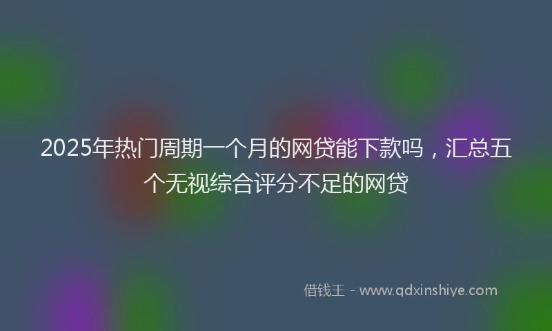2025年热门周期一个月的网贷能下款吗，汇总五个无视综合评分不足的网贷