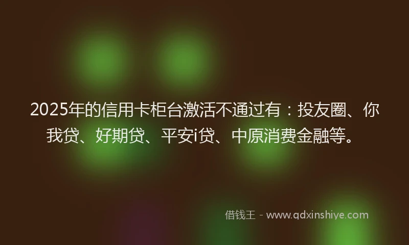 2025年的信用卡柜台激活不通过有：投友圈、你我贷、好期贷、平安i贷、中原消费金融等。