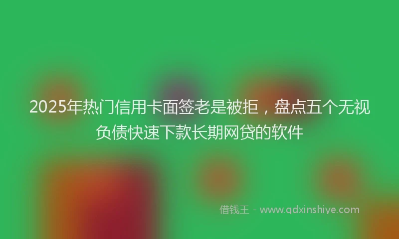 2025年热门信用卡面签老是被拒，盘点五个无视负债快速下款长期网贷的软件