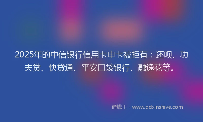 2025年的中信银行信用卡申卡被拒有：还呗、功夫贷、快贷通、平安口袋银行、融逸花等。