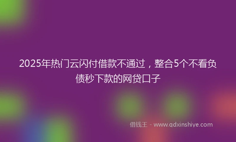 2025年热门云闪付借款不通过，整合5个不看负债秒下款的网贷口子