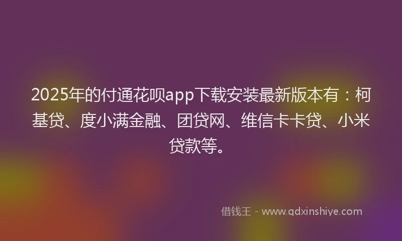 2025年的付通花呗app下载安装最新版本有：柯基贷、度小满金融、团贷网、维信卡卡贷、小米贷款等。