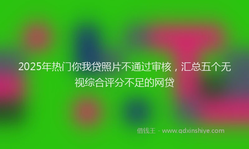2025年热门你我贷照片不通过审核，汇总五个无视综合评分不足的网贷