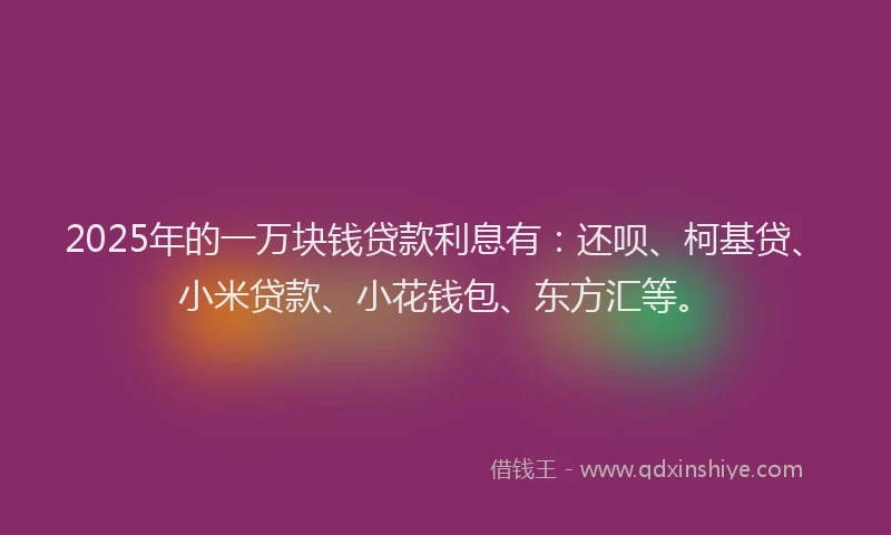 2025年的一万块钱贷款利息有：还呗、柯基贷、小米贷款、小花钱包、东方汇等。