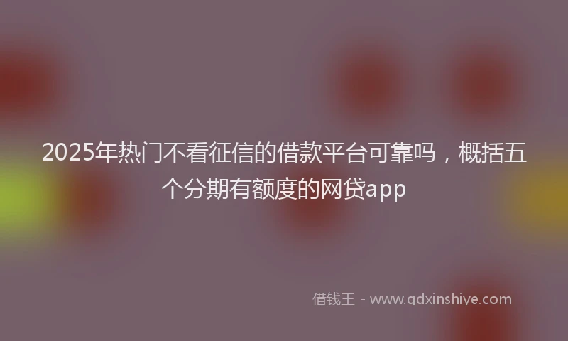 2025年热门不看征信的借款平台可靠吗，概括五个分期有额度的网贷app
