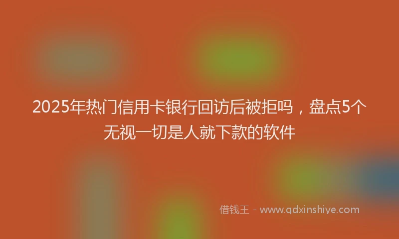 2025年热门信用卡银行回访后被拒吗，盘点5个无视一切是人就下款的软件