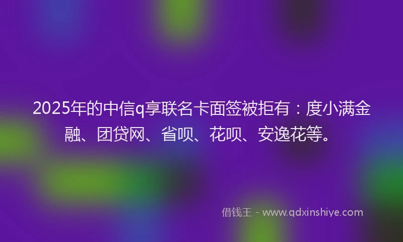 2025年的中信q享联名卡面签被拒有：度小满金融、团贷网、省呗、花呗、安逸花等。
