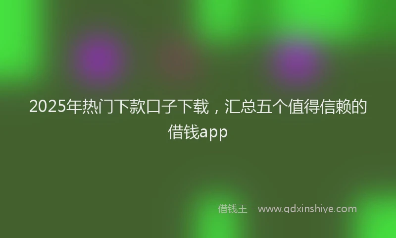 2025年热门下款口子下载，汇总五个值得信赖的借钱app