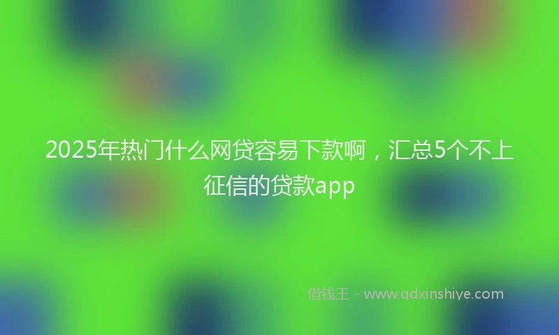 2025年热门什么网贷容易下款啊，汇总5个不上征信的贷款app