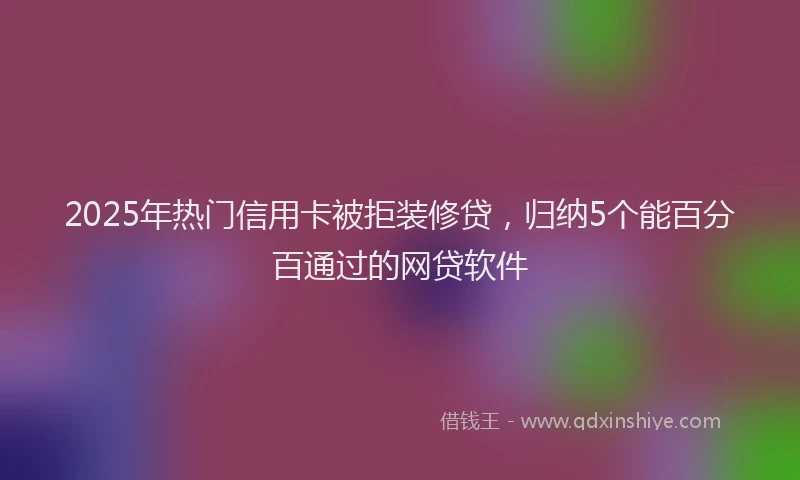 2025年热门信用卡被拒装修贷，归纳5个能百分百通过的网贷软件
