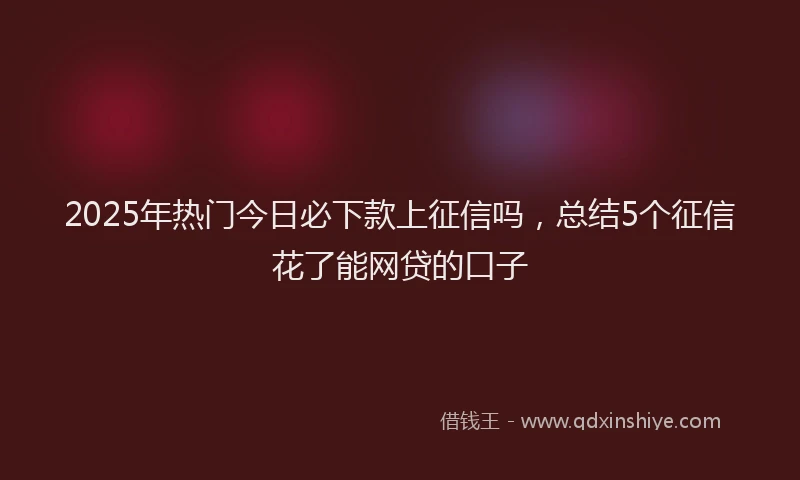 2025年热门今日必下款上征信吗，总结5个征信花了能网贷的口子