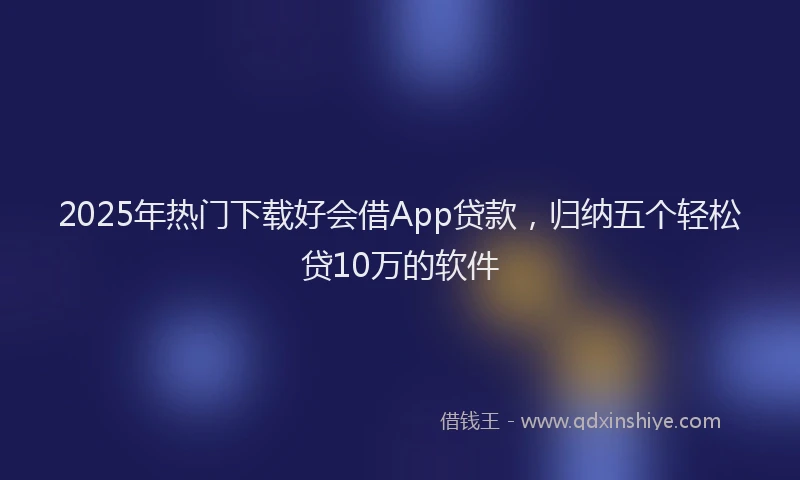 2025年热门下载好会借App贷款，归纳五个轻松贷10万的软件
