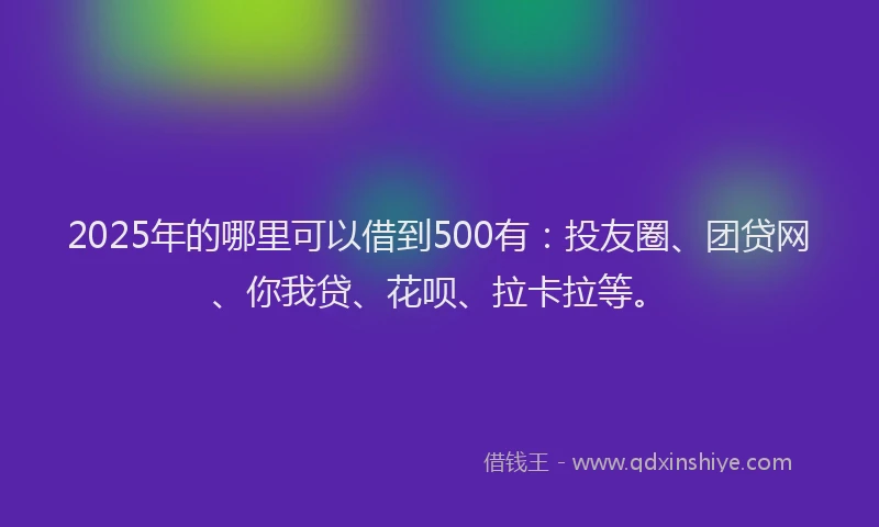 2025年的哪里可以借到500有：投友圈、团贷网、你我贷、花呗、拉卡拉等。