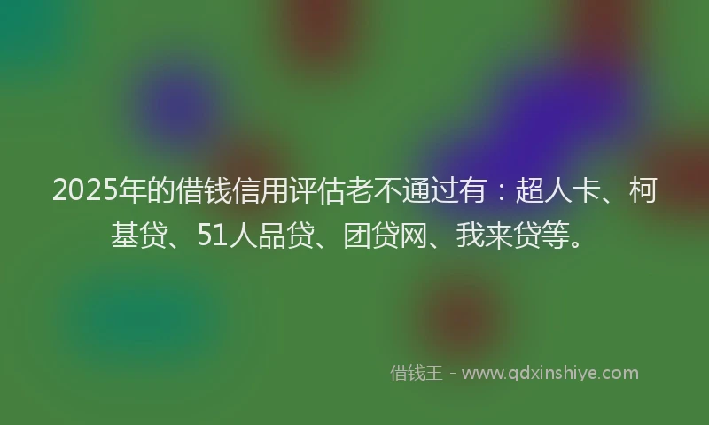 2025年的借钱信用评估老不通过有：超人卡、柯基贷、51人品贷、团贷网、我来贷等。
