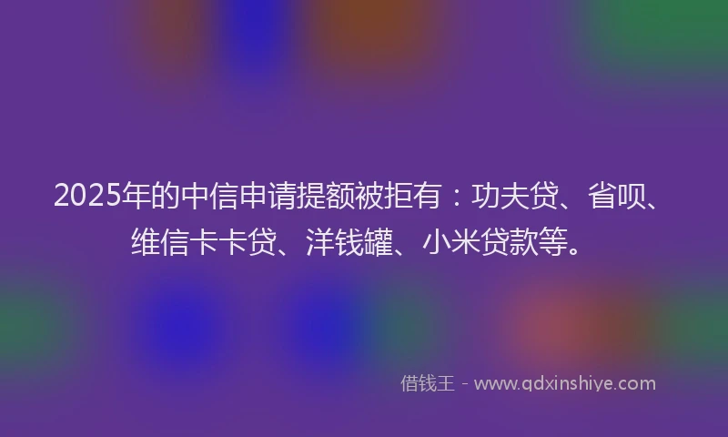 2025年的中信申请提额被拒有：功夫贷、省呗、维信卡卡贷、洋钱罐、小米贷款等。