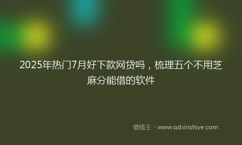 2025年热门7月好下款网贷吗，梳理五个不用芝麻分能借的软件