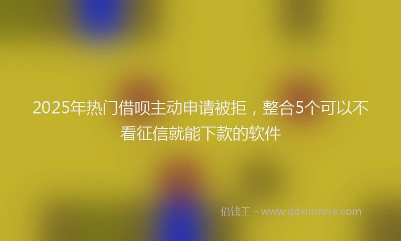 2025年热门借呗主动申请被拒，整合5个可以不看征信就能下款的软件