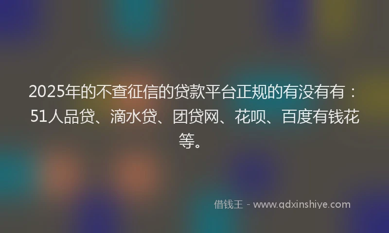 2025年的不查征信的贷款平台正规的有没有有：51人品贷、滴水贷、团贷网、花呗、百度有钱花等。