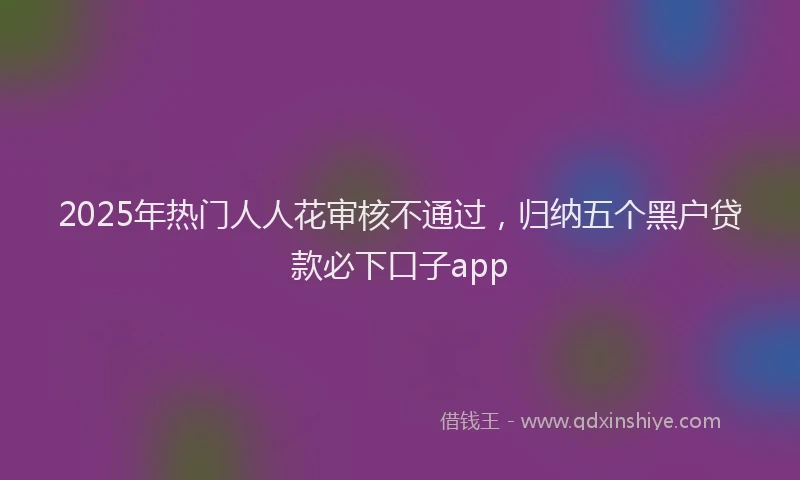 2025年热门人人花审核不通过，归纳五个黑户贷款必下口子app