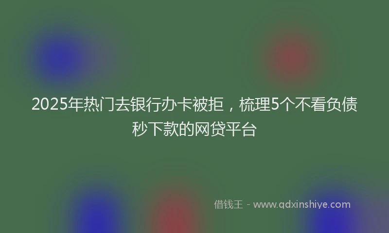 2025年热门去银行办卡被拒，梳理5个不看负债秒下款的网贷平台