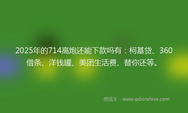 2025年的714高炮还能下款吗有：柯基贷、360借条、洋钱罐、美团生活费、替你还等。