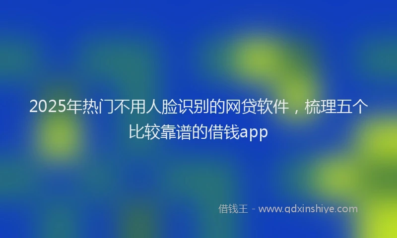 2025年热门不用人脸识别的网贷软件，梳理五个比较靠谱的借钱app