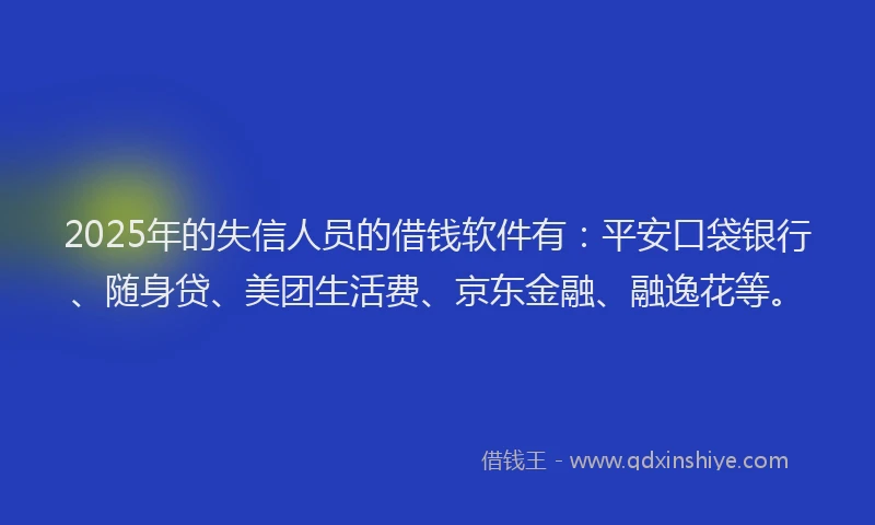 2025年的失信人员的借钱软件有：平安口袋银行、随身贷、美团生活费、京东金融、融逸花等。