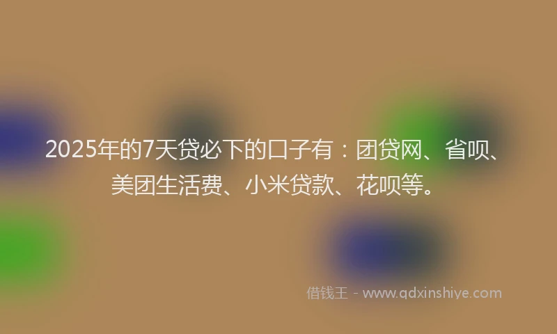 2025年的7天贷必下的口子有：团贷网、省呗、美团生活费、小米贷款、花呗等。