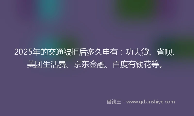 2025年的交通被拒后多久申有：功夫贷、省呗、美团生活费、京东金融、百度有钱花等。