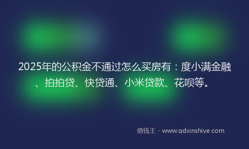 2025年的公积金不通过怎么买房有：度小满金融、拍拍贷、快贷通、小米贷款、花呗等。