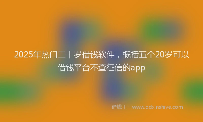 2025年热门二十岁借钱软件，概括五个20岁可以借钱平台不查征信的app