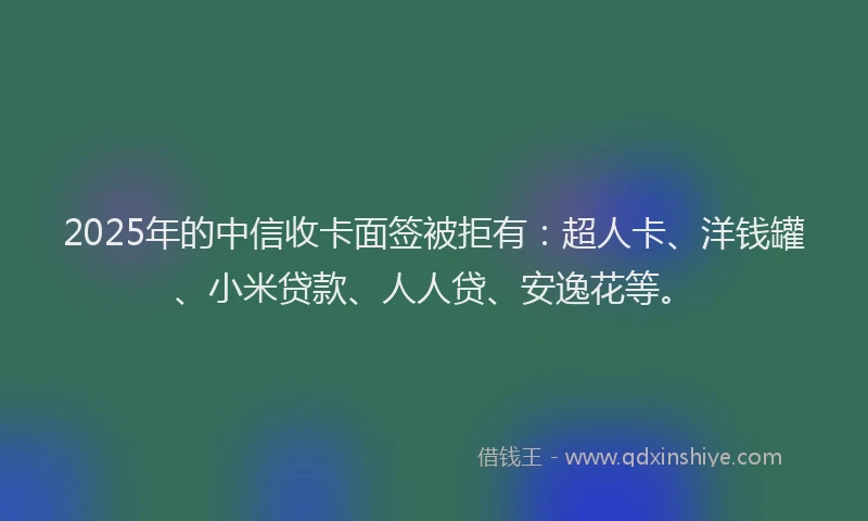 2025年的中信收卡面签被拒有：超人卡、洋钱罐、小米贷款、人人贷、安逸花等。