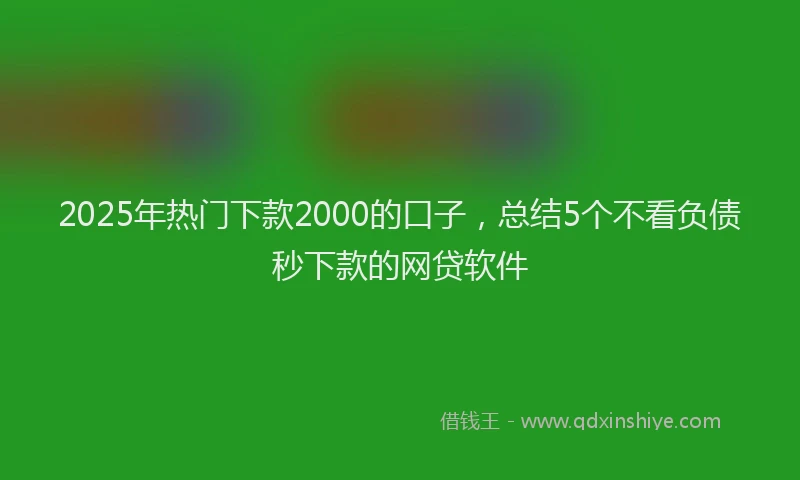 2025年热门下款2000的口子，总结5个不看负债秒下款的网贷软件