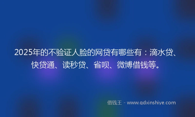 2025年的不验证人脸的网贷有哪些有：滴水贷、快贷通、读秒贷、省呗、微博借钱等。