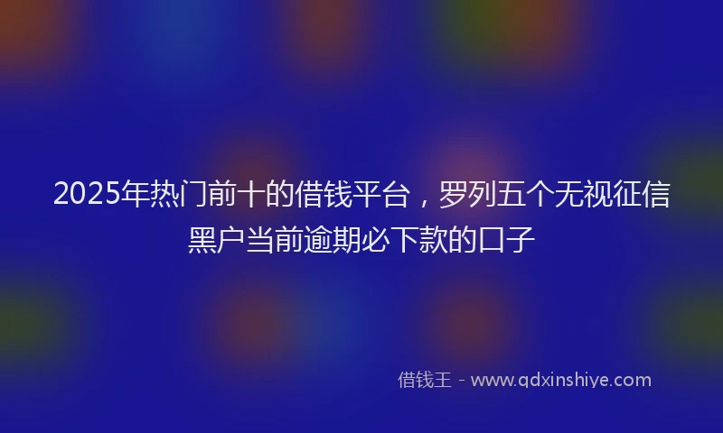 2025年热门前十的借钱平台，罗列五个无视征信黑户当前逾期必下款的口子