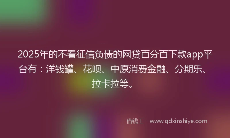 2025年的不看征信负债的网贷百分百下款app平台有：洋钱罐、花呗、中原消费金融、分期乐、拉卡拉等。