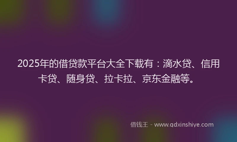 2025年的借贷款平台大全下载有：滴水贷、信用卡贷、随身贷、拉卡拉、京东金融等。