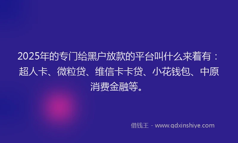 2025年的专门给黑户放款的平台叫什么来着有：超人卡、微粒贷、维信卡卡贷、小花钱包、中原消费金融等。