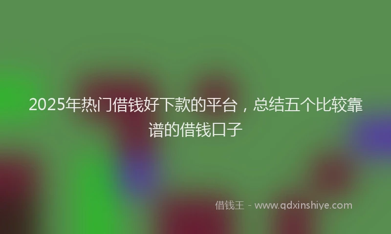 2025年热门借钱好下款的平台，总结五个比较靠谱的借钱口子
