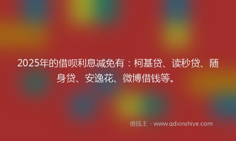 2025年的借呗利息减免有：柯基贷、读秒贷、随身贷、安逸花、微博借钱等。