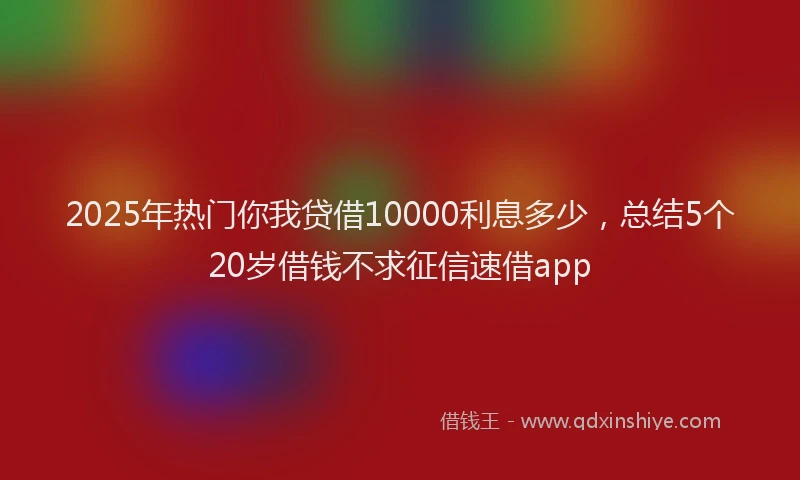 2025年热门你我贷借10000利息多少，总结5个20岁借钱不求征信速借app