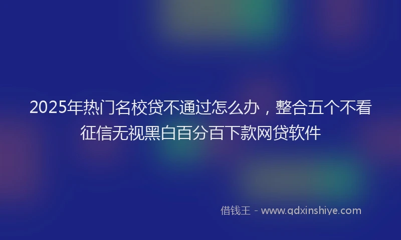 2025年热门名校贷不通过怎么办，整合五个不看征信无视黑白百分百下款网贷软件