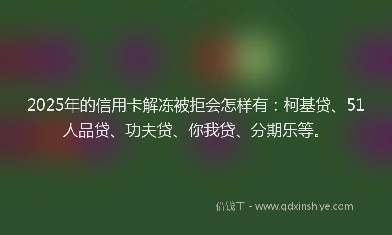 2025年的信用卡解冻被拒会怎样有：柯基贷、51人品贷、功夫贷、你我贷、分期乐等。